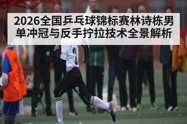 2026全国乒乓球锦标赛林诗栋男单冲冠与反手拧拉技术全景解析