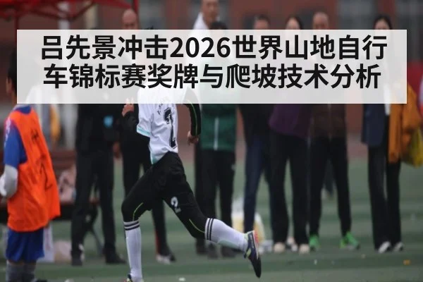 吕先景冲击2026世界山地自行车锦标赛奖牌与爬坡技术分析