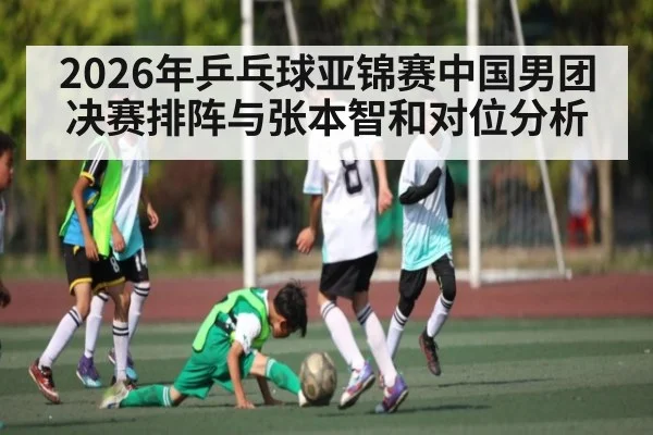 2026年乒乓球亚锦赛中国男团决赛排阵与张本智和对位分析